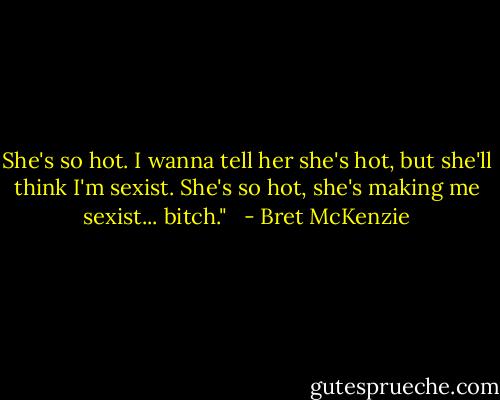 She's so hot. I wanna tell her she's hot, but she'll think I'm sexist. She's so hot, she's making me sexist... bitch." <br /> - Bret McKenzie