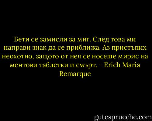 Бети се замисли за миг. След това ми направи знак да се приближа. Аз пристъпих неохотно, защото от нея се носеше мирис на ментови таблетки и смърт. - Erich Maria Remarque