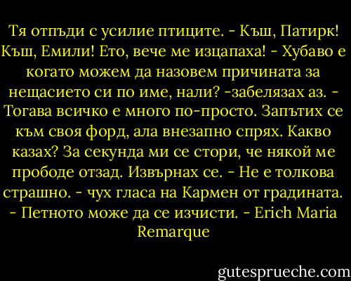 Тя отпъди с усилие птиците.<br />- Къш, Патирк! Къш, Емили! Ето, вече ме изцапаха!<br />- Хубаво е когато можем да назовем причината за нещасието си по име, нали? -забелязах аз. - Тогава всичко е много по-просто.<br />Запътих се към своя форд, ала внезапно спрях. Какво казах? За секунда ми се стори, че някой ме прободе отзад. Извърнах се.<br />- Не е толкова страшно. - чух гласа на Кармен от градината. - Петното може да се изчисти. - Erich Maria Remarque