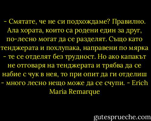- Смятате, че не си подхождаме? Правилно. Ала хората, които са родени един за друг, по-лесно могат да се разделят. Също като тенджерата и похлупака, направени по мярка - те се отделят без трудност. Но ако капакът не отговаря на тенджерата и трябва да се набие с чук в нея, то при опит да ги отделиш - много лесно нещо може да се счупи. - Erich Maria Remarque