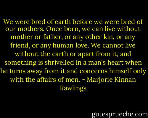 We were bred of earth before we were bred of our mothers. Once born, we can live without mother or father, or any other kin, or any friend, or any human love. We cannot live without the earth or apart from it, and something is shrivelled in a man's heart when he turns away from it and concerns himself only with the affairs of men. - Marjorie Kinnan Rawlings