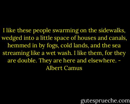 I like these people swarming on the sidewalks, wedged into a little space of houses and canals, hemmed in by fogs, cold lands, and the sea streaming like a wet wash. I like them, for they are double. They are here and elsewhere. - Albert Camus