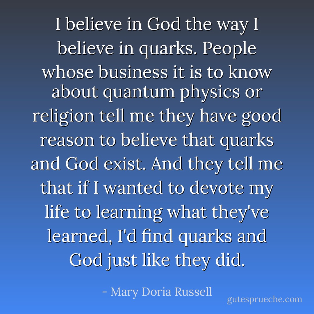 I believe in God the way I believe in quarks. People whose business it is to know about quantum physics or religion tell me they have good reason to believe that quarks and God exist. And they tell me that if I wanted to devote my life to learning what they've learned, I'd find quarks and God just like they did. - Mary Doria Russell