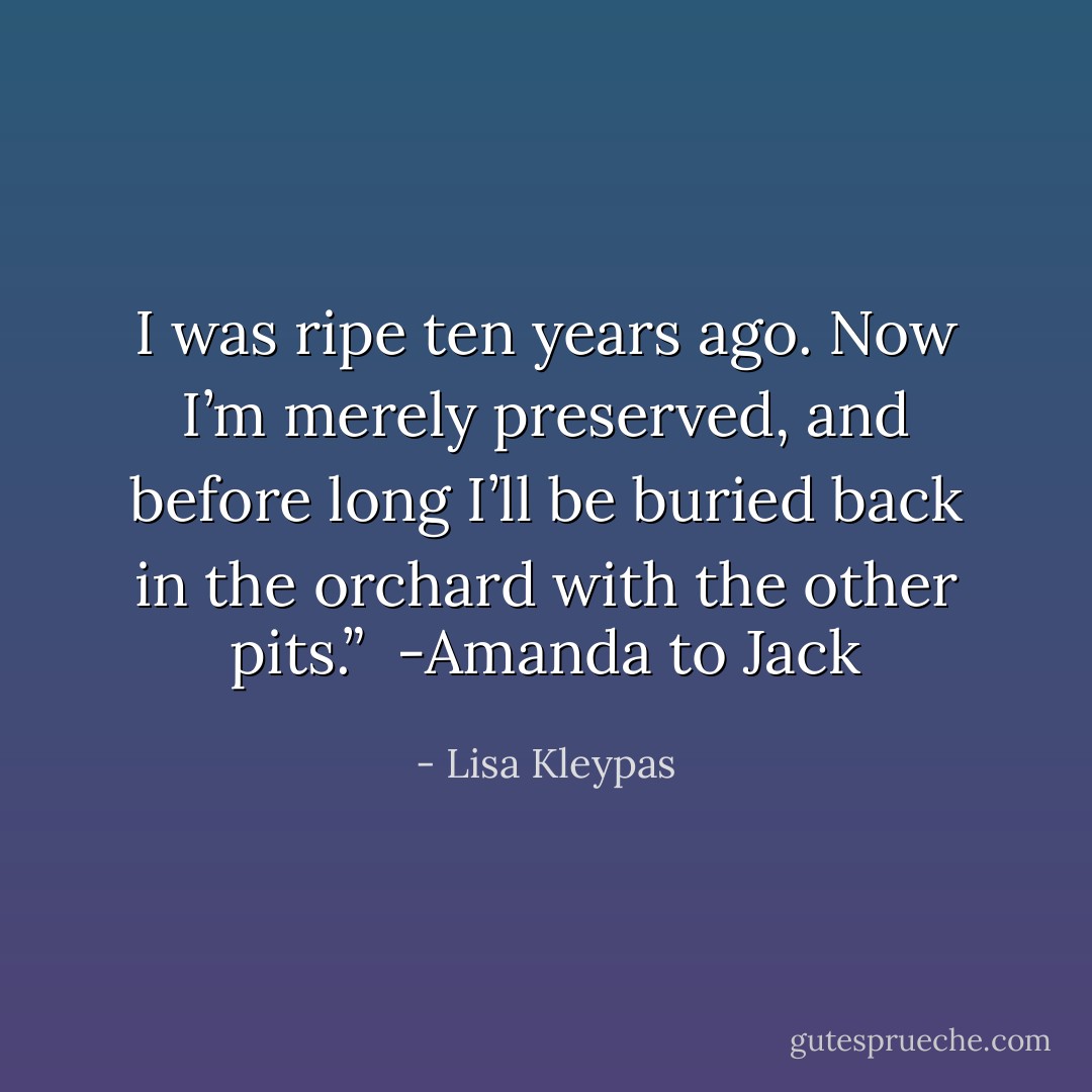 I was ripe ten years ago. Now I’m merely preserved, and before long I’ll be buried back in the orchard with the other pits.”<br /><br />-Amanda to Jack - Lisa Kleypas