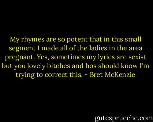 My rhymes are so potent that in this small segment I made all of the ladies in the area pregnant. Yes, sometimes my lyrics are sexist but you lovely bitches and hos should know I'm trying to correct this. - Bret McKenzie