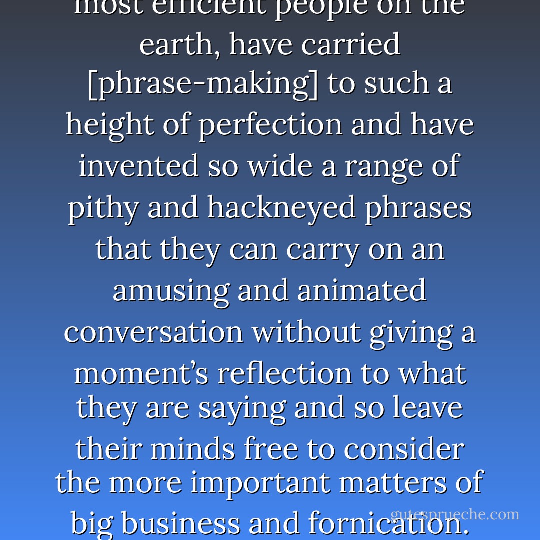 The Americans, who are the most efficient people on the earth, have carried [phrase-making] to such a height of perfection and have invented so wide a range of pithy and hackneyed phrases that they can carry on an amusing and animated conversation without giving a moment’s reflection to what they are saying and so leave their minds free to consider the more important matters of big business and fornication. - W. Somerset Maugham
