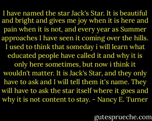 I have named the star Jack's Star. It is beautiful and bright and gives me joy when it is here and pain when it is not, and every year as Summer approaches I have seen it coming over the hills. I used to think that someday i will learn what educated people have called it and why it is only here sometimes, but now i think it wouldn't matter. It is Jack's Star, and they only have to ask and I will tell them it's name. They will have to ask the star itself where it goes and why it is not content to stay. - Nancy E. Turner