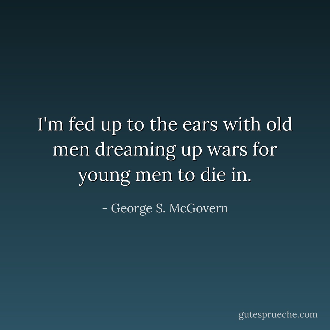 I'm fed up to the ears with old men dreaming up wars for young men to die in. - George S. McGovern