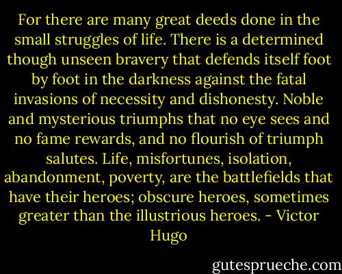 For there are many great deeds done in the small struggles of life. There is a determined though unseen bravery that defends itself foot by foot in the darkness against the fatal invasions of necessity and dishonesty. Noble and mysterious triumphs that no eye sees and no fame rewards, and no flourish of triumph salutes. Life, misfortunes, isolation, abandonment, poverty, are the battlefields that have their heroes; obscure heroes, sometimes greater than the illustrious heroes. - Victor Hugo