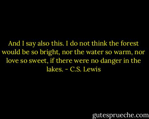 And I say also this. I do not think the forest would be so bright, nor the water so warm, nor love so sweet, if there were no danger in the lakes. - C.S. Lewis