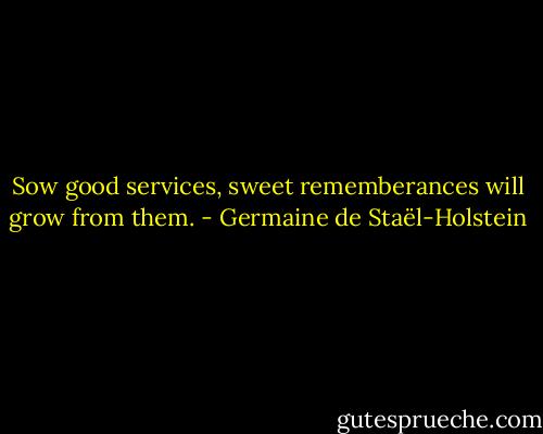 Sow good services, sweet rememberances will grow from them. - Germaine de Staël-Holstein