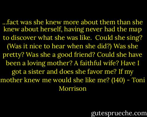 ...fact was she knew more about them than she knew about herself, having never had the map to discover what she was like.<br /><br />Could she sing? (Was it nice to hear when she did?) Was she pretty? Was she a good friend? Could she have been a loving mother? A faithful wife? Have I got a sister and does she favor me? If my mother knew me would she like me? (140) - Toni Morrison