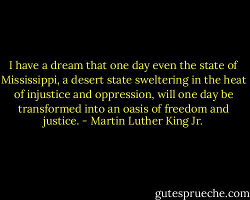 I have a dream that one day even the state of Mississippi, a desert state sweltering in the heat of injustice and oppression, will one day be transformed into an oasis of freedom and justice. - Martin Luther King Jr.