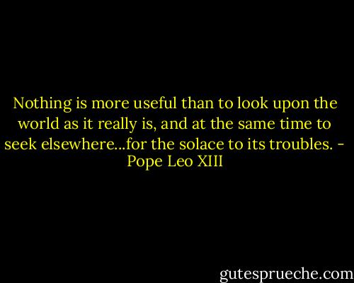 Nothing is more useful than to look upon the world as it really is, and at the same time to seek elsewhere...for the solace to its troubles. - Pope Leo XIII