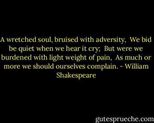 A wretched soul, bruised with adversity, <br />We bid be quiet when we hear it cry; <br />But were we burdened with light weight of pain, <br />As much or more we should ourselves complain. - William Shakespeare
