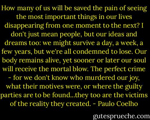 How many of us will be saved the pain of seeing the most important things in our lives disappearing from one moment to the next? I don't just mean people, but our ideas and dreams too: we might survive a day, a week, a few years, but we're all condemned to lose. Our body remains alive, yet sooner or later our soul will receive the mortal blow. The perfect crime - for we don't know who murdered our joy, what their motives were, or where the guilty parties are to be found...they too are the victims of the reality they created. - Paulo Coelho
