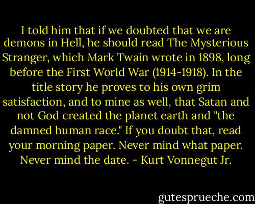 I told him that if we doubted that we are demons in Hell, he should read The Mysterious Stranger, which Mark Twain wrote in 1898, long before the First World War (1914-1918). In the title story he proves to his own grim satisfaction, and to mine as well, that Satan and not God created the planet earth and "the damned human race." If you doubt that, read your morning paper. Never mind what paper. Never mind the date. - Kurt Vonnegut Jr.