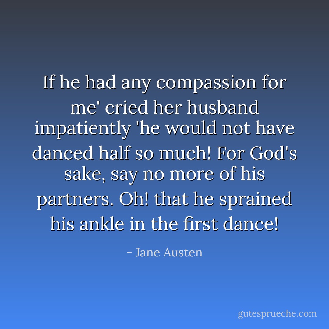 If he had any compassion for me' cried her husband impatiently 'he would not have danced half so much! For God's sake, say no more of his partners. Oh! that he sprained his ankle in the first dance! - Jane Austen