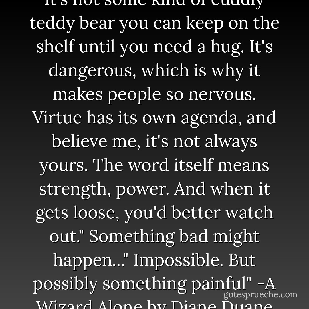 Virtue," he said. "The real thing. It's not some kind of cuddly teddy bear you can keep on the shelf until you need a hug. It's dangerous, which is why it makes people so nervous. Virtue has its own agenda, and believe me, it's not always yours. The word itself means strength, power. And when it gets loose, you'd better watch out."<br />Something bad might happen..."<br />Impossible. But possibly something painful"<br />-A Wizard Alone by Diane Duane - Diane Duane