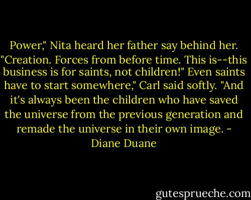 Power," Nita heard her father say behind her. "Creation. Forces from before time. This is--this business is for saints, not children!"<br />Even saints have to start somewhere," Carl said softly. "And it's always been the children who have saved the universe from the previous generation and remade the universe in their own image. - Diane Duane