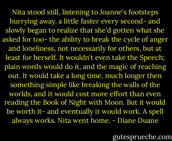 Nita stood still, listening to Joanne's footsteps hurrying away, a little faster every second- and slowly began to realize that she'd gotten what she asked for too- the ability to break the cycle of anger and loneliness, not necessarily for others, but at least for herself. It wouldn't even take the Speech; plain words would do it, and the magic of reaching out. It would take a long time, much longer then something simple like breaking the walls of the worlds, and it would cost more effort than even reading the Book of Night with Moon. But it would be worth it- and eventually it would work. A spell always works. Nita went home. - Diane Duane