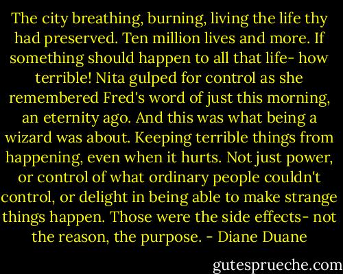 The city breathing, burning, living the life thy had preserved. Ten million lives and more. If something should happen to all that life- how terrible! Nita gulped for control as she remembered Fred's word of just this morning, an eternity ago. And this was what being a wizard was about. Keeping terrible things from happening, even when it hurts. Not just power, or control of what ordinary people couldn't control, or delight in being able to make strange things happen. Those were the side effects- not the reason, the purpose. - Diane Duane