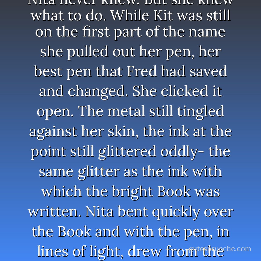 Don't be afraid to make corrections! Whether the voice came from her memory or was a last whisper from the blinding new star far above, Nita never knew. But she knew what to do. While Kit was still on the first part of the name she pulled out her pen, her best pen that Fred had saved and changed. She clicked it open. The metal still tingled against her skin, the ink at the point still glittered oddly- the same glitter as the ink with which the bright Book was written. Nita bent quickly over the Book and with the pen, in lines of light, drew from the final circle an arrow pointing up-ward, the way out, the symbol that said change could happen- if, only if- - Diane Duane