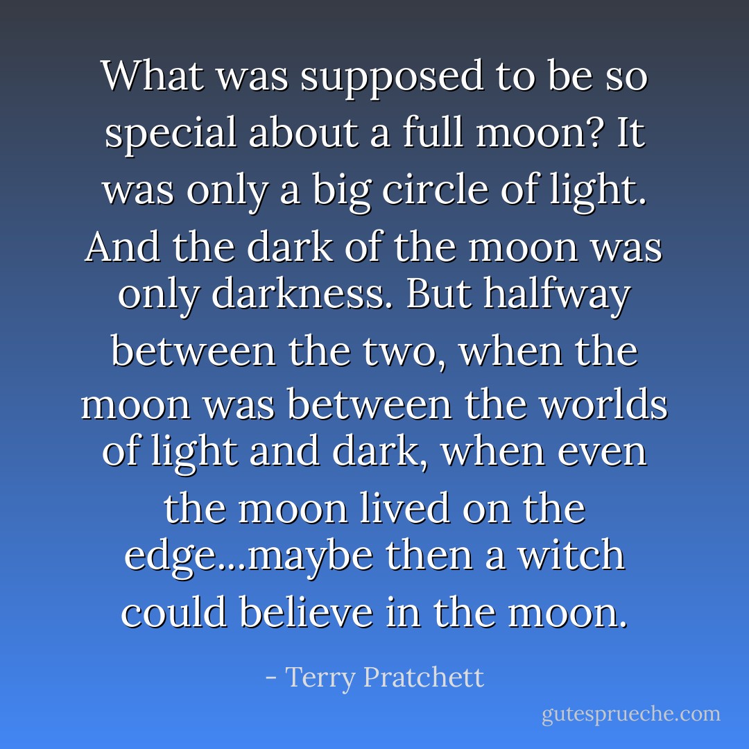 What was supposed to be so special about a full moon? It was only a big circle of light. And the dark of the moon was only darkness. But halfway between the two, when the moon was between the worlds of light and dark, when even the moon lived on the edge...maybe then a witch could believe in the moon. - Terry Pratchett