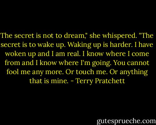 The secret is not to dream," she whispered. "The secret is to wake up. Waking up is harder. I have woken up and I am real. I know where I come from and I know where I'm going. You cannot fool me any more. Or touch me. Or anything that is mine. - Terry Pratchett