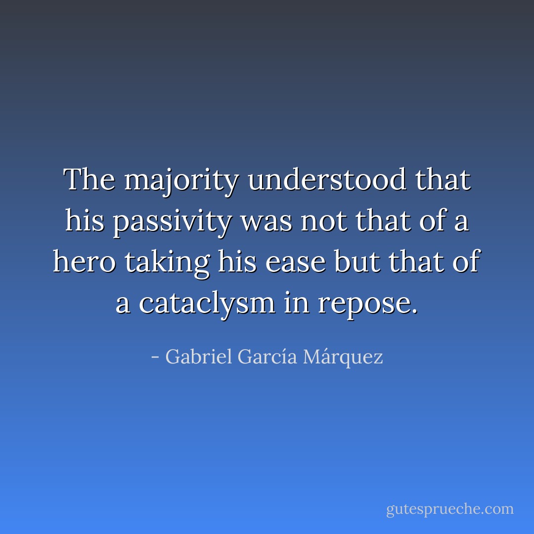 The majority understood that his passivity was not that of a hero taking his ease but that of a cataclysm in repose. - Gabriel García Márquez