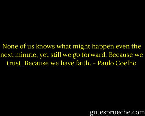 None of us knows what might happen even the next minute, yet still we go forward. Because we trust. Because we have faith. - Paulo Coelho