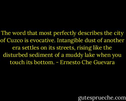The word that most perfectly describes the city of Cuzco is evocative. Intangible dust of another era settles on its streets, rising like the disturbed sediment of a muddy lake when you touch its bottom. - Ernesto Che Guevara