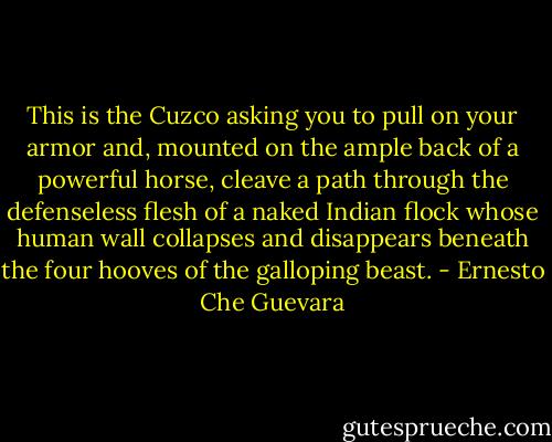 This is the Cuzco asking you to pull on your armor and, mounted on the ample back of a powerful horse, cleave a path through the defenseless flesh of a naked Indian flock whose human wall collapses and disappears beneath the four hooves of the galloping beast. - Ernesto Che Guevara