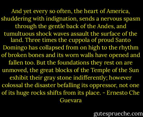 And yet every so often, the heart of America, shuddering with indignation, sends a nervous spasm through the gentle back of the Andes, and tumultuous shock waves assault the surface of the land. Three times the cuppola of proud Santo Domingo has collapsed from on high to the rhythm of broken bones and its worn walls have opened and fallen too. But the foundations they rest on are unmoved, the great blocks of the Temple of the Sun exhibit their gray stone indifferently; however colossal the disaster befalling its oppressor, not one of its huge rocks shifts from its place. - Ernesto Che Guevara
