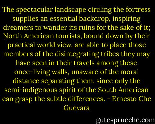 The spectacular landscape circling the fortress supplies an essential backdrop, inspiring dreamers to wander its ruins for the sake of it; North American tourists, bound down by their practical world view, are able to place those members of the disintegrating tribes they may have seen in their travels among these once-living walls, unaware of the moral distance separating them, since only the semi-indigenous spirit of the South American can grasp the subtle differences. - Ernesto Che Guevara