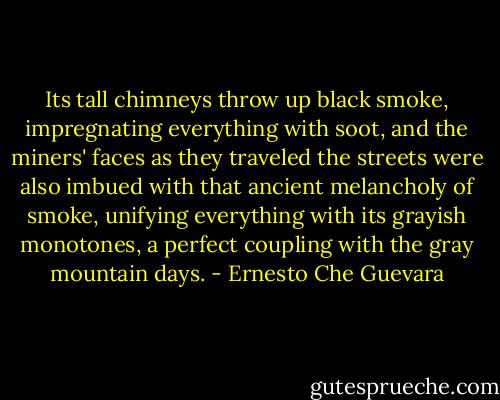 Its tall chimneys throw up black smoke, impregnating everything with soot, and the miners' faces as they traveled the streets were also imbued with that ancient melancholy of smoke, unifying everything with its grayish monotones, a perfect coupling with the gray mountain days. - Ernesto Che Guevara