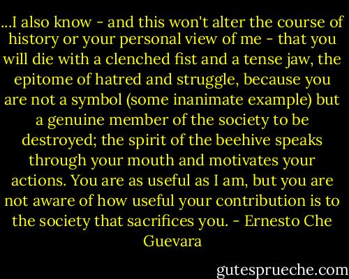 ...I also know - and this won't alter the course of history or your personal view of me - that you will die with a clenched fist and a tense jaw, the epitome of hatred and struggle, because you are not a symbol (some inanimate example) but a genuine member of the society to be destroyed; the spirit of the beehive speaks through your mouth and motivates your actions. You are as useful as I am, but you are not aware of how useful your contribution is to the society that sacrifices you. - Ernesto Che Guevara