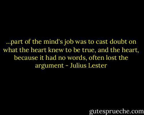 ...part of the mind's job was to cast doubt on what the heart knew to be true, and the heart, because it had no words, often lost the argument - Julius Lester