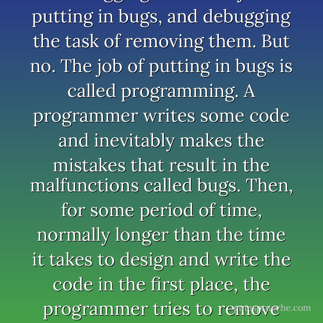 Debugging: what an odd word. As if "bugging" were the job of putting in bugs, and debugging the task of removing them. But no. The job of putting in bugs is called programming. A programmer writes some code and inevitably makes the mistakes that result in the malfunctions called bugs. Then, for some period of time, normally longer than the time it takes to design and write the code in the first place, the programmer tries to remove the mistakes. - Ellen Ullman