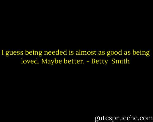 I guess being needed is almost as good as being loved. Maybe better. - Betty  Smith
