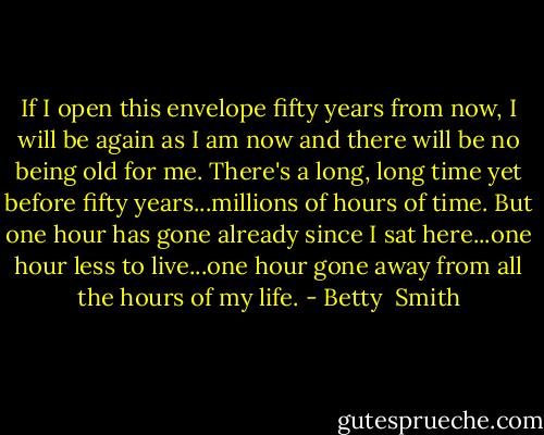 If I open this envelope fifty years from now, I will be again as I am now and there will be no being old for me. There's a long, long time yet before fifty years...millions of hours of time. But one hour has gone already since I sat here...one hour less to live...one hour gone away from all the hours of my life. - Betty  Smith