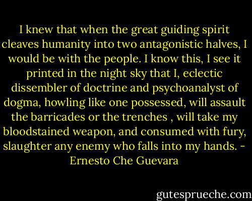 I knew that when the great guiding spirit cleaves humanity into two antagonistic halves, I would be with the people. I know this, I see it printed in the night sky that I, eclectic dissembler of doctrine and psychoanalyst of dogma, howling like one possessed, will assault the barricades or the trenches , will take my bloodstained weapon, and consumed with fury, slaughter any enemy who falls into my hands. - Ernesto Che Guevara