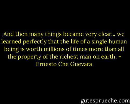 And then many things became very clear... we learned perfectly that the life of a single human being is worth millions of times more than all the property of the richest man on earth. - Ernesto Che Guevara