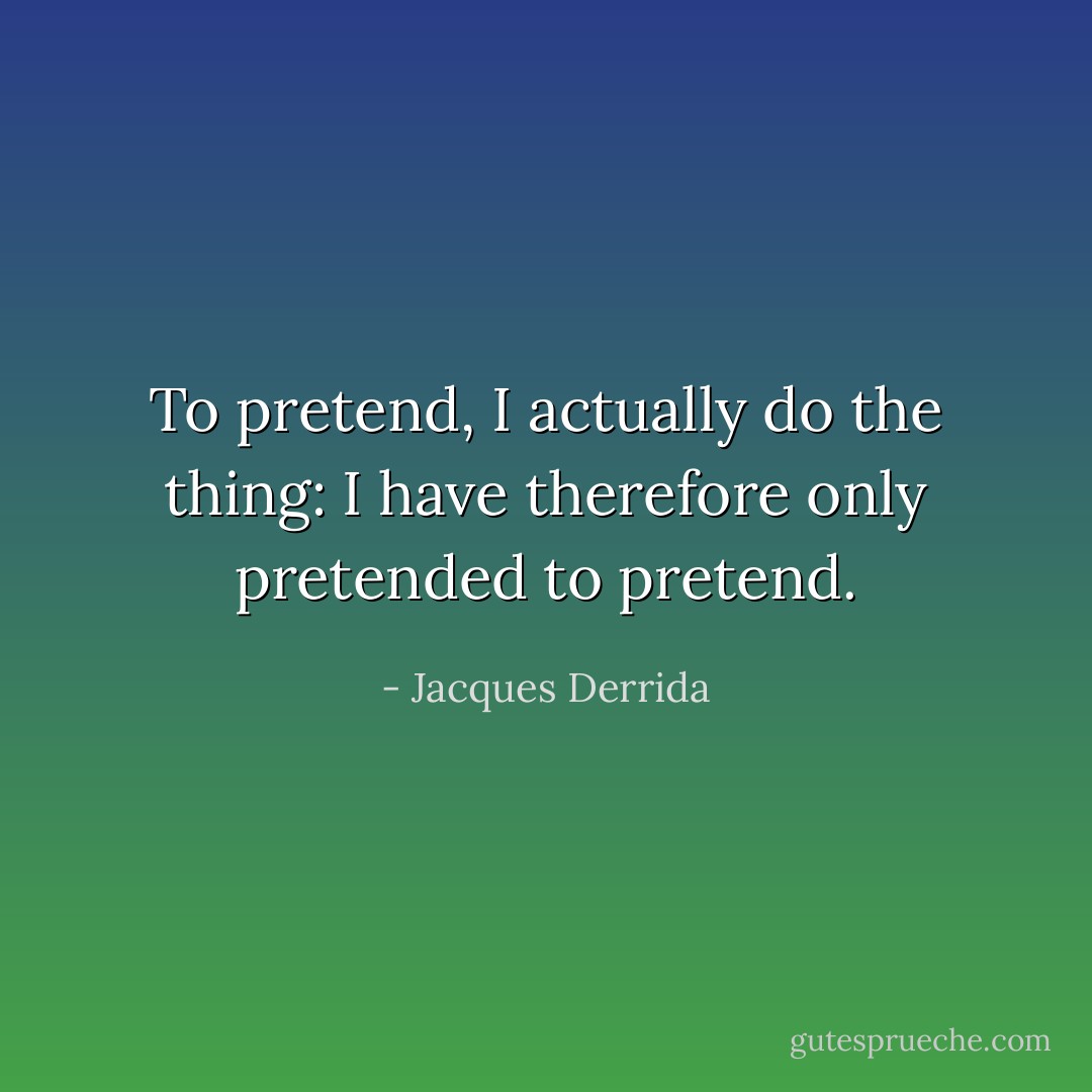 To pretend, I actually do the thing: I have therefore only pretended to pretend. - Jacques Derrida
