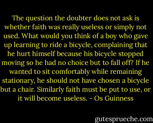 The question the doubter does not ask is whether faith was really useless or simply not used. What would you think of a boy who gave up learning to ride a bicycle, complaining that he hurt himself because his bicycle stopped moving so he had no choice but to fall off? If he wanted to sit comfortably while remaining stationary, he should not have chosen a bicycle but a chair. Similarly faith must be put to use, or it will become useless. - Os Guinness
