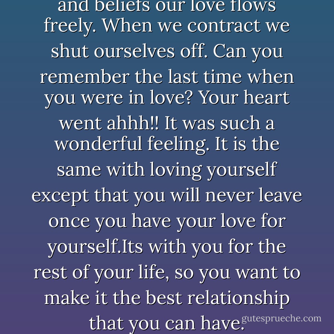 When we expand our thinking and beliefs our love flows freely. When we contract we shut ourselves off. Can you remember the last time when you were in love? Your heart went ahhh!! It was such a wonderful feeling. It is the same with loving yourself except that you will never leave once you have your love for yourself.Its with you for the rest of your life, so you want to make it the best relationship that you can have. - Louise L. Hay