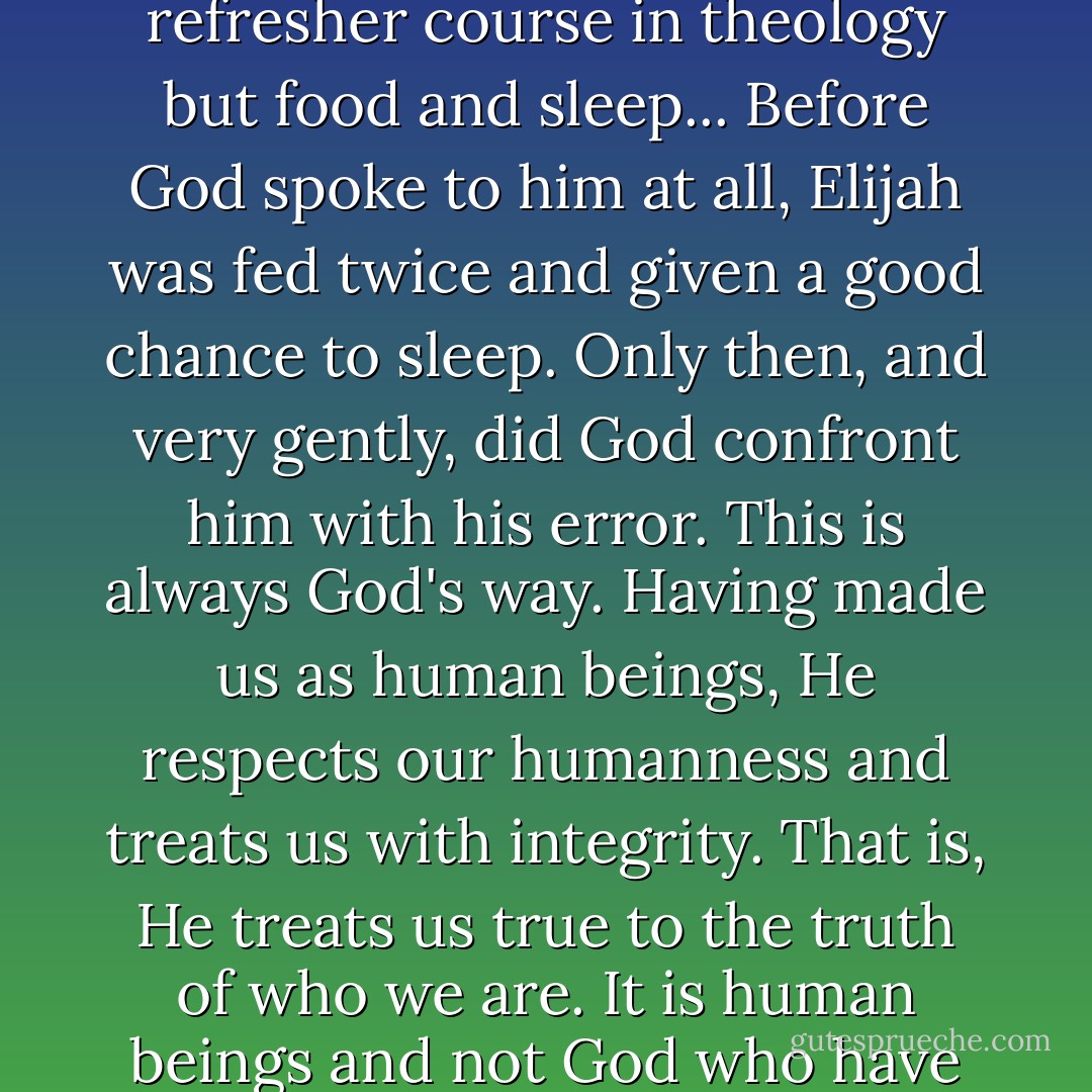 Interestingly, God's remedy for Elijah's depression was not a refresher course in theology but food and sleep... Before God spoke to him at all, Elijah was fed twice and given a good chance to sleep. Only then, and very gently, did God confront him with his error. This is always God's way. Having made us as human beings, He respects our humanness and treats us with integrity. That is, He treats us true to the truth of who we are. It is human beings and not God who have made spirituality impractical. - Os Guinness