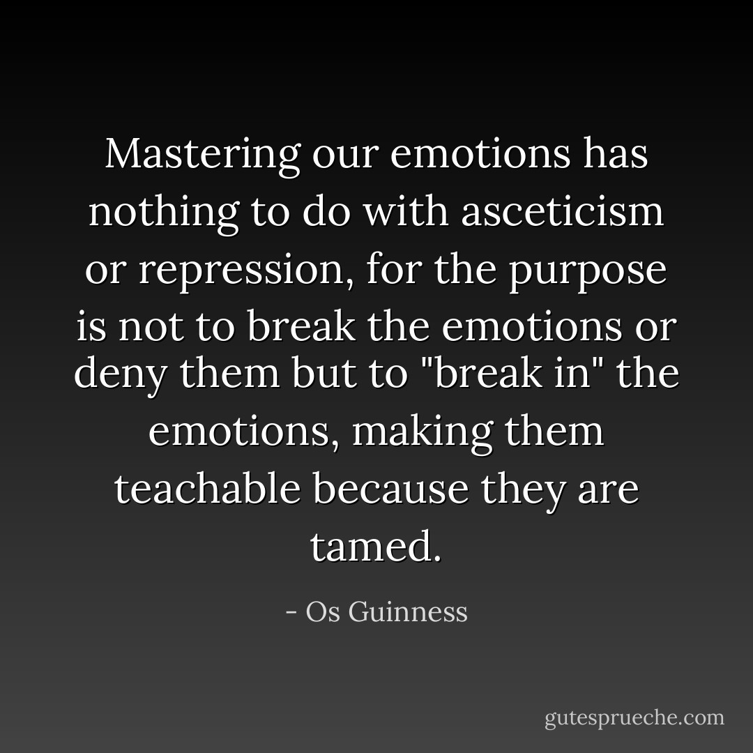 Mastering our emotions has nothing to do with asceticism or repression, for the purpose is not to break the emotions or deny them but to "break in" the emotions, making them teachable because they are tamed. - Os Guinness