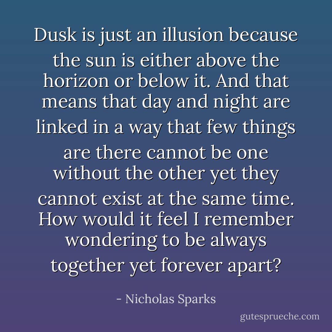 Dusk is just an illusion because the sun is either above the horizon or below it. And that means that day and night are linked in a way that few things are there cannot be one without the other yet they cannot exist at the same time. How would it feel I remember wondering to be always together yet forever apart? - Nicholas Sparks