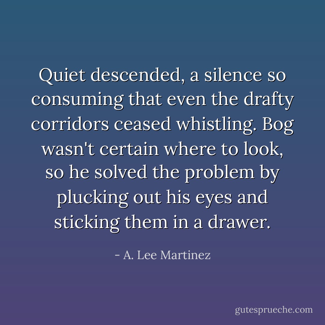 Quiet descended, a silence so consuming that even the drafty corridors ceased whistling. Bog wasn't certain where to look, so he solved the problem by plucking out his eyes and sticking them in a drawer. - A. Lee Martinez